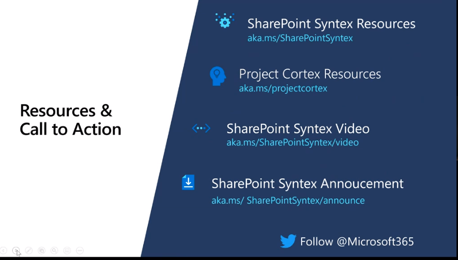 Resources & 
Call to Action 
SharePoint Syntex Resources 
aka.ms/SharePointSyntex 
Project Cortex Resources 
aka. ms/projectcortex 
SharePoint Syntex Video 
aka.ms/SharePointSyntex/video 
SharePoint Syntex Annoucement 
aka.ms/ SharePointSyntex/announce 
Follow @Microsoft365 